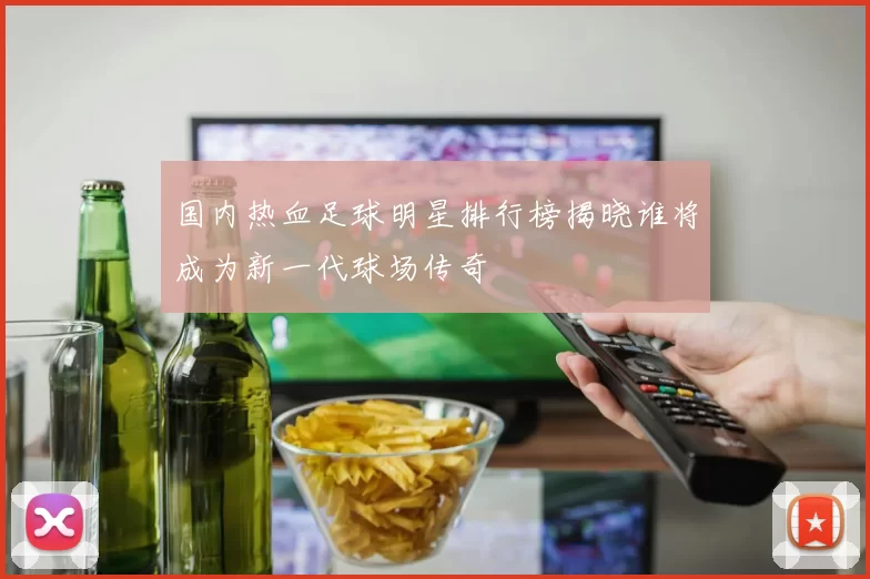 国内热血足球明星排行榜揭晓谁将成为新一代球场传奇