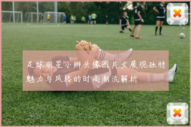 足球明星小辫头像图片女展现独特魅力与风格的时尚潮流解析