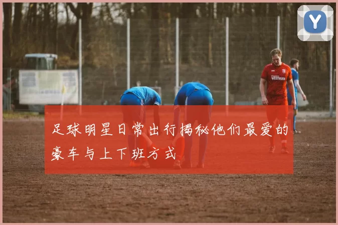 足球明星日常出行揭秘他们最爱的豪车与上下班方式