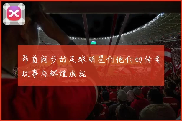 昂首阔步的足球明星们他们的传奇故事与辉煌成就