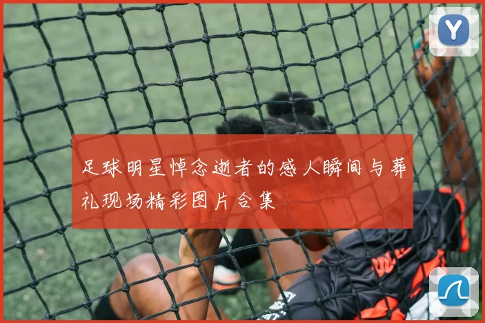 足球明星悼念逝者的感人瞬间与葬礼现场精彩图片合集