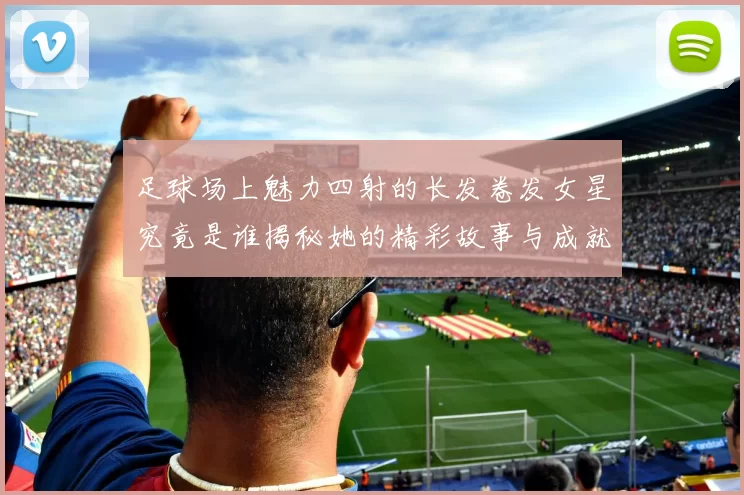 足球场上魅力四射的长发卷发女星究竟是谁揭秘她的精彩故事与成就