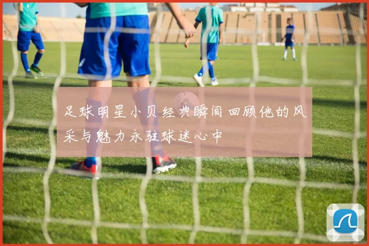 足球明星小贝经典瞬间回顾他的风采与魅力永驻球迷心中