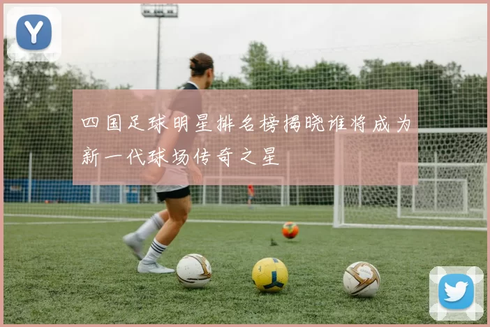 四国足球明星排名榜揭晓谁将成为新一代球场传奇之星