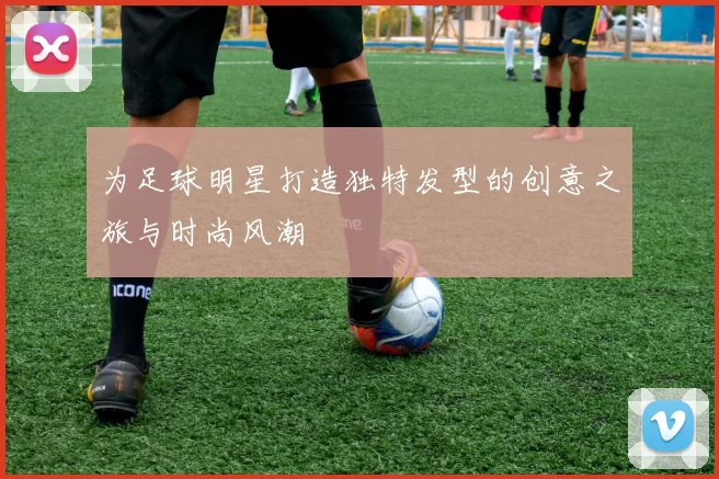 为足球明星打造独特发型的创意之旅与时尚风潮