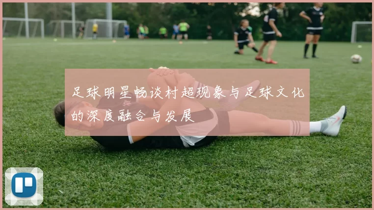 足球明星畅谈村超现象与足球文化的深度融合与发展