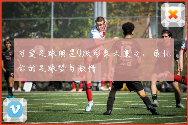 可爱足球明星Q版形象大集合，萌化你的足球梦与激情